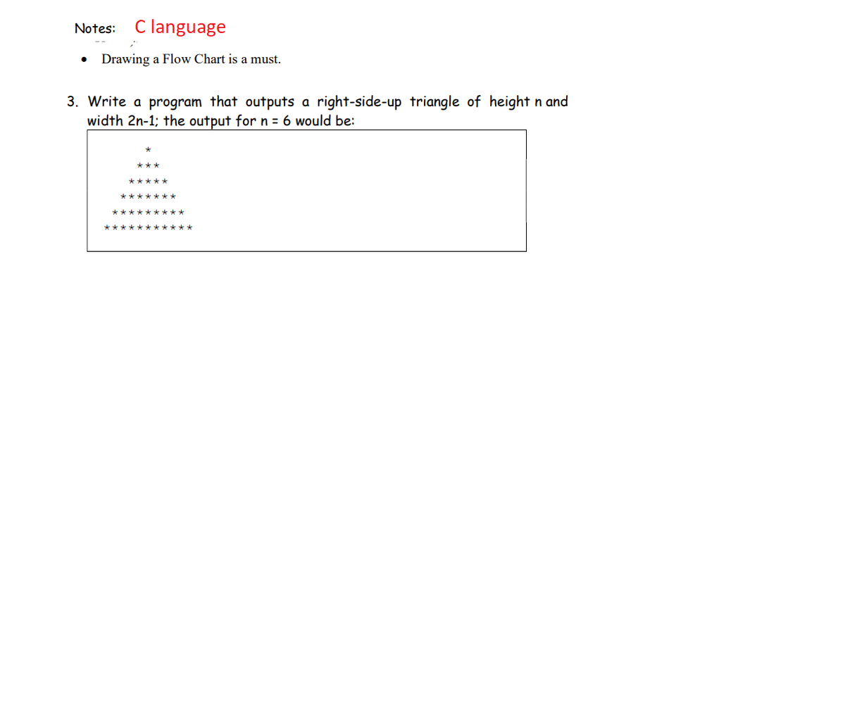 Notes: C language
Drawing a Flow Chart is a must.
3. Write a program that outputs a right-side-up triangle of height n and
width 2n-1; the output for n = 6 would be: