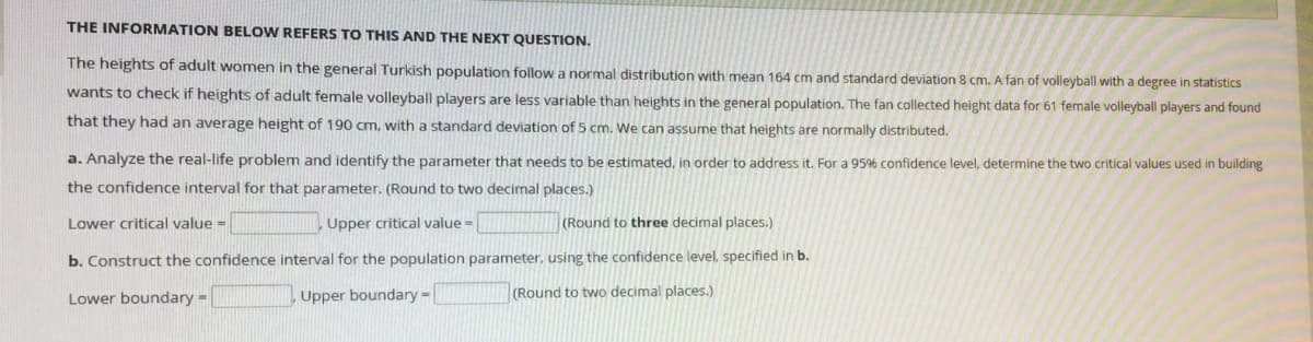 THE INFORMATION BELOW REFERS TO THIS AND THE NEXT QUESTION.
The heights of adult women in the general Turkish population follow a normal distribution with mean 164 cm and standard deviation 8 cm. A fan of volleyball with a degree in statistics
wants to check if heights of adult female volleyball players are less variable than heights in the general population. The fan collected height data for 61 female volleyball players and found
that they had an average height of 190 cm, with a standard deviation of 5 cm. We can assume that heights are normally distributed.
a. Analyze the real-life problem and identify the parameter that needs to be estimated, in order to address it. For a 95% confidence level, determine the two critical values used in building
the confidence interval for that parameter. (Round to two decimal places.)
Lower critical value =
Upper critical value =
(Round to three decimal places.)
b. Construct the confidence interval for the population parameter, using the confidence level, specified in b.
Lower boundary -
Upper boundary-
(Round to two decimal places.)
