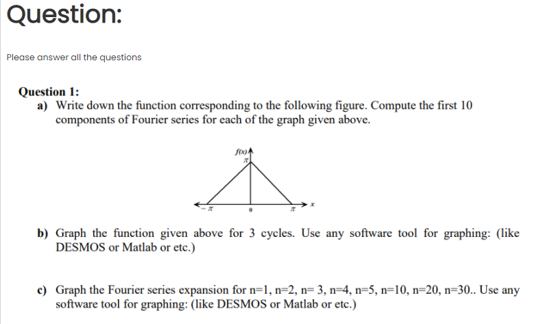 Question:
Please answer all the questions
Question 1:
a) Write down the function corresponding to the following figure. Compute the first 10
components of Fourier series for each of the graph given above.
f(x)A
b) Graph the function given above for 3 cycles. Use any software tool for graphing: (like
DESMOS or Matlab or etc.)
c) Graph the Fourier series expansion for n=1, n=2, n= 3, n=4, n=5, n=10, n=20, n=30.. Use any
software tool for graphing: (like DESMOS or Matlab or etc.)
