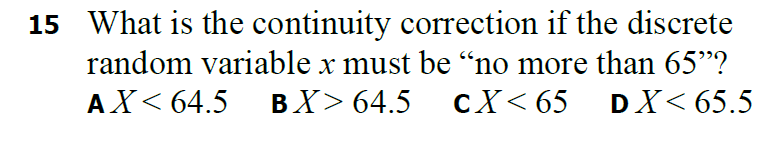 15 What is the continuity correction if the discrete
random variable x must be no more than 65"?
АX< 64.5
ВX> 64.5
сX< 65 DX< 65.5
