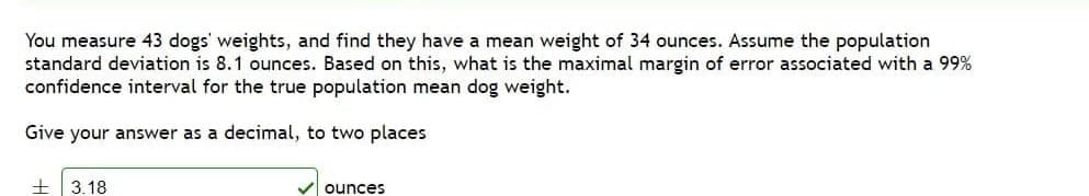 You measure 43 dogs' weights, and find they have a mean weight of 34 ounces. Assume the population
standard deviation is 8.1 ounces. Based on this, what is the maximal margin of error associated with a 99%
confidence interval for the true population mean dog weight.
Give your answer as a decimal, to two places
3.18
ounces
