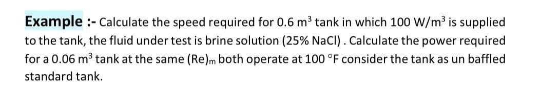 Example :- Calculate the speed required for 0.6 m3 tank in which 100 W/m3 is supplied
to the tank, the fluid under test is brine solution (25% NaCl) . Calculate the power required
for a 0.06 m3 tank at the same (Re)m both operate at 100 °F consider the tank as un baffled
standard tank.
