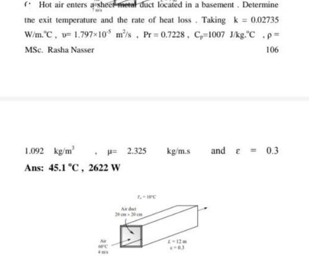 * Hot air enters a sheet metal đuct located in a basement. Determine
the exit temperature and the rate of heat loss. Taking k 0.02735
W/m. C, v= 1.797x10 m'/s. Pr 0.7228, C-1007 J/kg.C ,pD
MSc. Rasha Nasser
106
1.092 kg/m'
H= 2.325
kg/m.s
and e = 0.3
Ans: 45.1 °C, 2622 W
Air dust
20 cm - 20 em
Air
L-12 m
