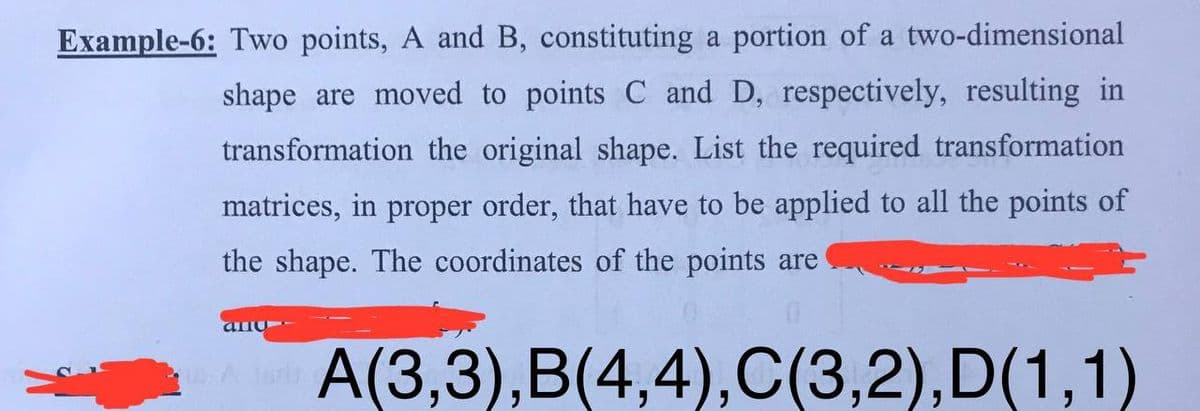 Example-6: Two points, A and B, constituting a portion of a two-dimensional
shape are moved to points C and D, respectively, resulting in
transformation the original shape. List the required transformation
matrices, in proper order, that have to be applied to all the points of
the shape. The coordinates of the points are
A(3,3),B(4,4),C(3,2),D(1,1)
