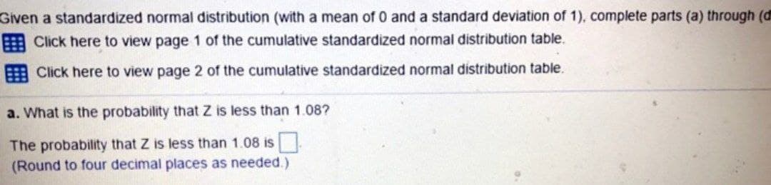 Given a standardized normal distribution (with a mean of 0 and a standard deviation of 1), complete parts (a) through (d
Click here to view page 1 of the cumulative standardized normal distribution table.
Click here to view page 2 of the cumulative standardized normal distribution table.
a. What is the probability that Z is less than 1.08?
The probability that Z is less than 1.08 is ☐
(Round to four decimal places as needed.)