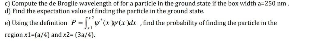 c) Compute the de Broglie wavelength of for a particle in the ground state if the box width a=250 nm.
d) Find the expectation value of finding the particle in the ground state.
e) Using the definition P = y (x \/ (x )dx , find the probability of finding the particle in the
xl
region x1=(a/4) and x2= (3a/4).
