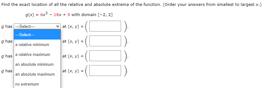 Find the exact location of all the relative and absolute extrema of the function. (Order your answers from smallest to largest x.)
g(x) = 6x - 18x + 9 with domain [-2, 2]
g has ---Select--
at (x, y) =
-Select-
g has
a relative minimum
at (x, y) =
g has a relative maximum
at (x, y) =
an absolute minimum
g has
an absolute maximum
at (x, y) =
no extremum
