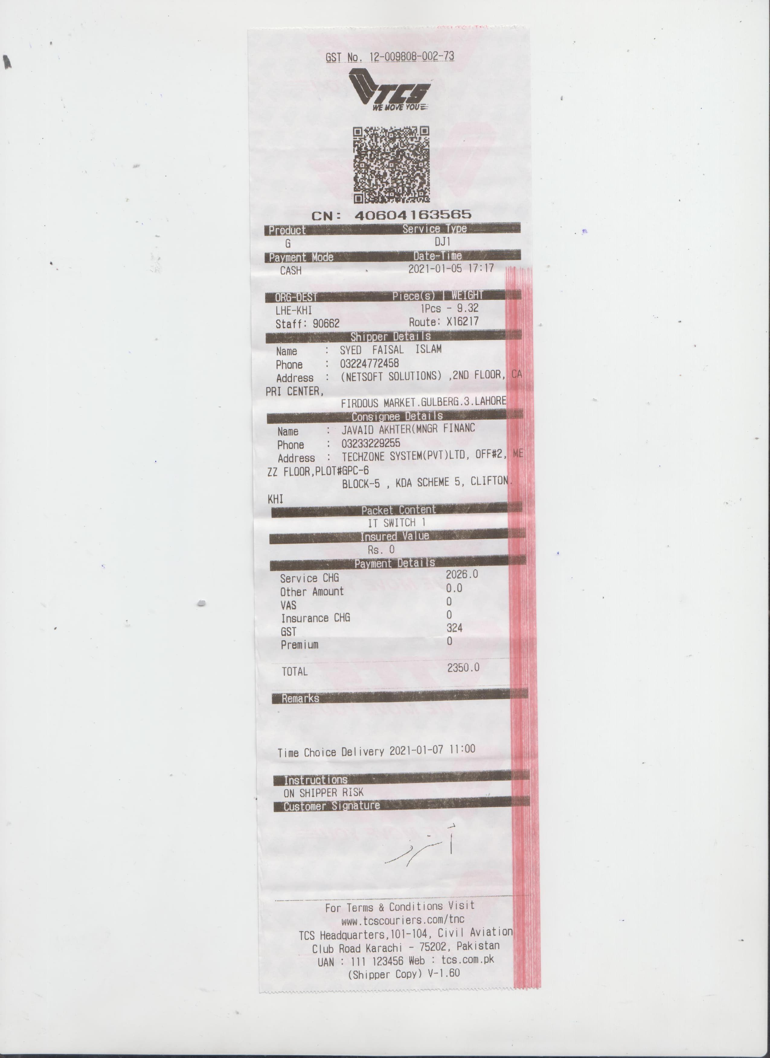 aukin
GST No. 12-009808-002-73
CN: 40604163565
Service Type
Product
Payment Mode
CASH
Date-Time
2021-01-05 17:17
ORG-DEST
LHE-KHI
Staff: 90662
Tece(s)
WEIGHT
1Pcs - 9.32
Route: X16217
Shipper Details
: SYED FAISAL ISLAM
: 03224772458
: (NETSOFT SOLUTIONS) ,2ND FLOOR, CA
Name
Phone
Address
PRI CENTER,
FIRDOUS MARKET.GULBERG.3.LAHORE
Consignee Details
JAVAID AKHTER(MNGR FINANC
Name
:
: 03233229255
Phone
Address : TECHZONE SYSTEM(PVT)LTD, OFF#2, ME
ZZ FLOOR, PLOT#GPC-6
BLOCK-5 , KDA SCHEME 5, CLIFTON.
IH
Packet Content
IT SWITCH 1
Insured Value
Rs. 0
Payment Details
2026.0
0.0
Service CHG
Other Amount
VAS
Insurance CHG
324
Premium
TOTAL
2350.0
Remarks
Time Choice Delivery 2021-01-07 11:00
Instructions
ON SHIPPER RISK
Customer Signature
For Terms & Conditions Visit
www.tcscouriers.com/tnc
TCS Headquarters, 101-104, Civil Aviation
Club Road Karachi - 75202, Pakistan
UAN : 111 123456 Web : tcs.com.pk
(Shipper Copy) V-1.60
