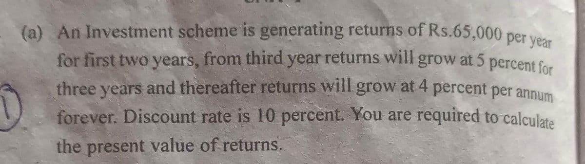 D
(a) An Investment scheme is generating returns of Rs.65,000 per year
for first two years, from third year returns will grow at 5 percent for
three years and thereafter returns will grow at 4 percent per annum
forever. Discount rate is 10 percent. You are required to calculate
the present value of returns.