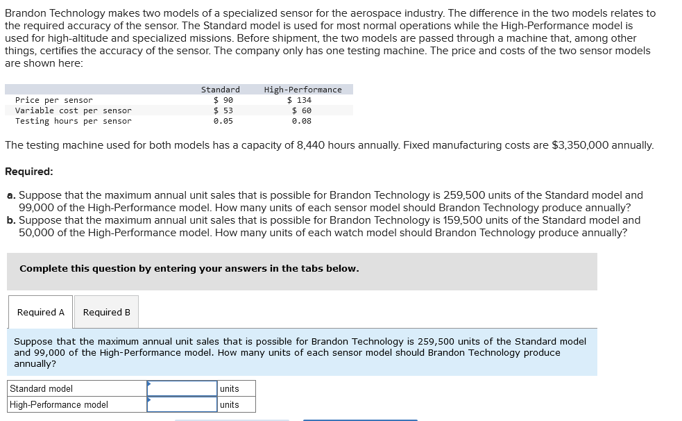 Brandon Technology makes two models of a specialized sensor for the aerospace industry. The difference in the two models relates to
the required accuracy of the sensor. The Standard model is used for most normal operations while the High-Performance model is
used for high-altitude and specialized missions. Before shipment, the two models are passed through a machine that, among other
things, certifies the accuracy of the sensor. The company only has one testing machine. The price and costs of the two sensor models
are shown here:
Standard
$ 90
$53
0.05
Price per sensor
Variable cost per sensor
Testing hours per sensor
The testing machine used for both models has a capacity of 8,440 hours annually. Fixed manufacturing costs are $3,350,000 annually.
Required:
a. Suppose that the maximum annual unit sales that is possible for Brandon Technology is 259,500 units of the Standard model and
99,000 of the High-Performance model. How many units of each sensor model should Brandon Technology produce annually?
b. Suppose that the maximum annual unit sales that is possible for Brandon Technology is 159,500 units of the Standard model and
50,000 of the High-Performance model. How many units of each watch model should Brandon Technology produce annually?
Required A Required B
High-Performance
$ 134
$ 60
0.08
Complete this question by entering your answers in the tabs below.
Standard model
High-Performance model
Suppose that the maximum annual unit sales that is possible for Brandon Technology is 259,500 units of the Standard model
and 99,000 of the High-Performance model. How many units of each sensor model should Brandon Technology produce
annually?
units
units