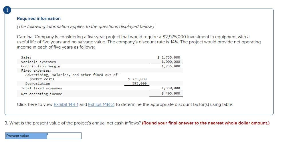 Required information
[The following information applies to the questions displayed below.]
Cardinal Company is considering a five-year project that would require a $2,975,000 investment in equipment with a
useful life of five years and no salvage value. The company's discount rate is 14%. The project would provide net operating
income in each of five years as follows:
Sales
Variable expenses
Contribution margin
Fixed expenses:
Advertising, salaries, and other fixed out-of-
pocket costs
$ 735,000
595,000
$ 2,735,000
1,000,000
1,735,000
Depreciation
Total fixed expenses
Net operating income
Click here to view Exhibit 14B-1 and Exhibit 14B-2, to determine the appropriate discount factor(s) using table.
Present value
1,330,000
$ 405,000
3. What is the present value of the project's annual net cash inflows? (Round your final answer to the nearest whole dollar amount.)