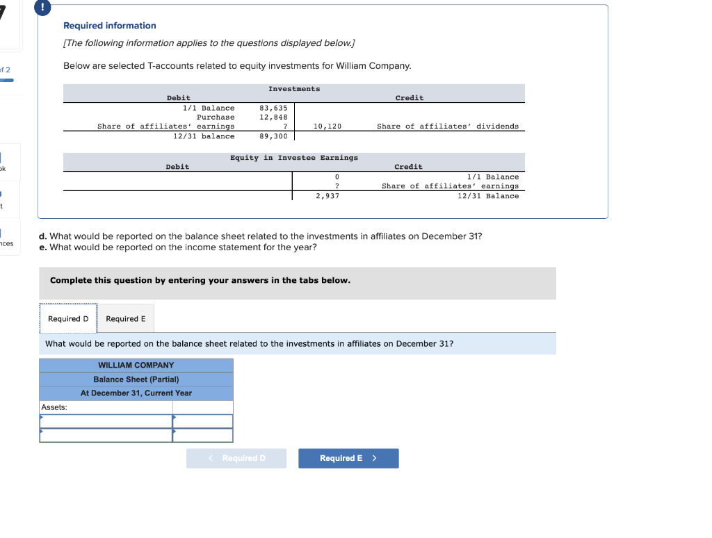 of 2
ok
t
1
nces
!
Required information
[The following information applies to the questions displayed below.]
Below are selected T-accounts related to equity investments for William Company.
Required D
Debit
1/1 Balance
Purchase
Share of affiliates' earnings
12/31 balance
Assets:
Debit
Required E
Investments
83,635
12,848
?
89,300
10,120
Equity in Investee Earnings
Complete this question by entering your answers in the tabs below.
0
?
2,937
< Required D
d. What would be reported on the balance sheet related to the investments in affiliates on December 31?
e. What would be reported on the income statement for the year?
Credit
Share of affiliates' dividends
Required E >
Credit
What would be reported on the balance sheet related to the investments in affiliates on December 31?
WILLIAM COMPANY
Balance Sheet (Partial)
At December 31, Current Year
1/1 Balance
Share of affiliates' earnings
12/31 Balance