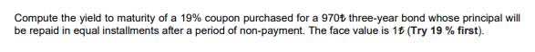 Compute the yield to maturity of a 19% coupon purchased for a 970t three-year bond whose principal will
be repaid in equal installments after a period of non-payment. The face value is 1t (Try 19 % first).
