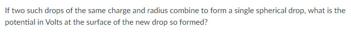 If two such drops of the same charge and radius combine to form a single spherical drop, what is the
potential in Volts at the surface of the new drop so formed?
