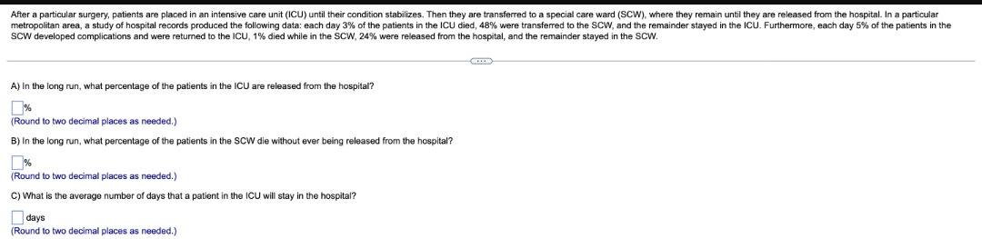 After a particular surgery, patients are placed in an intensive care unit (ICU) until their condition stabilizes. Then they are transferred to a special care ward (SCW), where they remain until they are released from the hospital. In a particular
metropolitan area, a study of hospital records produced the following data: each day 3% of the patients in the ICU died, 48% were transferred to the SCW, and the remainder stayed in the ICU. Furthermore, each day 5% of the patients in the
Scw developed complications and were returned to the ICU, 1% died while in the SCW, 24% were released from the hospital, and the remainder stayed in the SCW.
A) In the long run, what percentage of the patients in the ICU are released from the hospital?
%
(Round to two decimal places as needed.)
B) In the long run, what percentage of the patients in the SCW die without ever being released from the hospital?
(Round to two decimal places as needed.)
C) What is the average number of days that a patient in the ICU will stay in the hospital?
O days
(Round to two decimal places as needed.)
