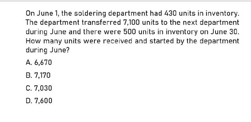 On June 1, the soldering department had 430 units in inventory.
The department transferred 7,100 units to the next department
during June and there were 500 units in inventory on June 30.
How many units were received and started by the department
during June?
A. 6,670
B. 7,170
C. 7,030
D. 7,600