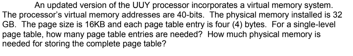 An updated version of the UUY processor incorporates a virtual memory system.
The processor's virtual memory addresses are 40-bits. The physical memory installed is 32
GB. The page size is 16KB and each page table entry is four (4) bytes. For a single-level
page table, how many page table entries are needed? How much physical memory is
needed for storing the complete page table?