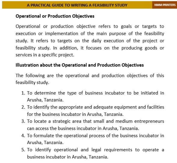 A PRACTICAL GUIDE TO WRITING A FEASIBILITY STUDY
NMM PRINTERS
Operational or Production Objectives
Operational or production objective refers to goals or targets to
execution or implementation of the main purpose of the feasibility
study. It refers to targets on the daily execution of the project or
feasibility study. In addition, it focuses on the producing goods or
services in a specific project.
Illustration about the Operational and Production Objectives
The following are the operational and production objectives of this
feasibility study.
1. To determine the type of business incubator to be initiated in
Arusha, Tanzania.
2. To identify the appropriate and adequate equipment and facilities
for the business incubator in Arusha, Tanzania.
3. To locate a strategic area that small and medium entrepreneurs
can access the business incubator in Arusha, Tanzania.
4. To formulate the operational process of the business incubator in
Arusha, Tanzania.
5. To identify operational and legal requirements to operate a
business incubator in Arusha, Tanzania.
