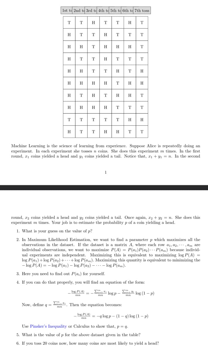 1st to 2nd to 3rd to 4th to 5th to 6th to 7th toss
TT HTTH
Now, define q =
Dm
H
mn
HTTHT T T
T
H
T
TTH TTT
H
TTT
T T H H
Η
_log P(A) =
mn
T
H
Then the equation becomes:
log P(A)
mn
Machine Learning is the science of learning from experience. Suppose Alice is repeatedly doing an
experiment. In each experiment she tosses n coins. She does this experiment m times. In the first
round, ₁ coins yielded a head and y₁ coins yielded a tail. Notice that, z₁+y₁ = n. In the second
T H
round, 2 coins yielded a head and y2 coins yielded a tail. Once again, x2 + y2 = n. She does this
experiment m times. Your job is to estimate the probability p of a coin yielding a head.
1. What is your guess on the value of p?
2. In Maximum Likelihood Estimation, we want to find a parameter p which maximizes all the
observations in the dataset. If the dataset is a matrix A, where each row a1, a2,,am are
individual observations, we want to maximize P(A) = P(a₁)P(a₂) P(am) because individ-
ual experiments are independent. Maximizing this is equivalent to maximizing log P(A) =
log P(a₁) +log P(a₂)++log P(am). Maximizing this quantity is equivalent to minimizing the
-log P(A) = -log P(a1) - log P(a2)log P(am).
3. Here you need to find out P(a;) for yourself.
4. If you can do that properly, you will find an equation of the form:
logp-log (1-p)
H T
H H
T T
=-q logp (1-q) log (1 - p)
Use Pinsker's Inequality or Calculus to show that, p = q.
5. What is the value of p for the above dataset given in the table?
6. If you toss 20 coins now, how many coins are most likely to yield a head?