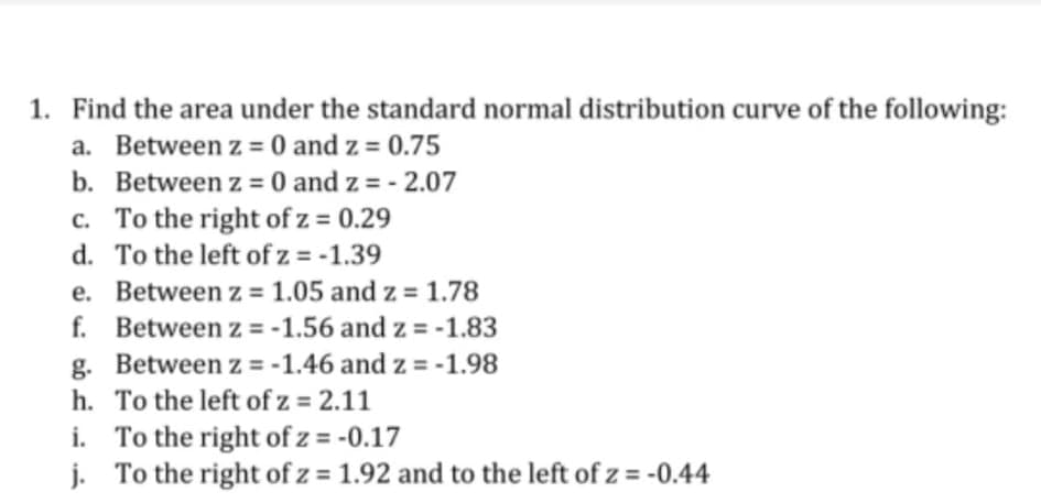 1. Find the area under the standard normal distribution curve of the following:
a. Between z = 0 and z = 0.75
b. Between z = 0 and z = - 2.07
c. To the right of z = 0.29
d. To the left of z = -1.39
e. Between z = 1.05 and z = 1.78
f. Between z = -1.56 and z = -1.83
g. Between z = -1.46 and z = -1.98
h. To the left of z = 2.11
i. To the right of z = -0.17
j. To the right of z = 1.92 and to the left of z = -0.44
