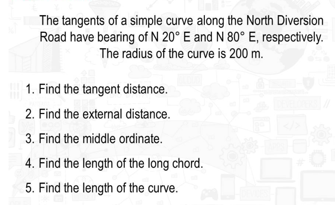 The tangents of a simple curve along the North Diversion
Road have bearing of N 20° E and N 80° E, respectively.
The radius of the curve is 200 m.
1. Find the tangent distance.
2. Find the external distance.
3. Find the middle ordinate.
4. Find the length of the long chord.
5. Find the length of the curve.
