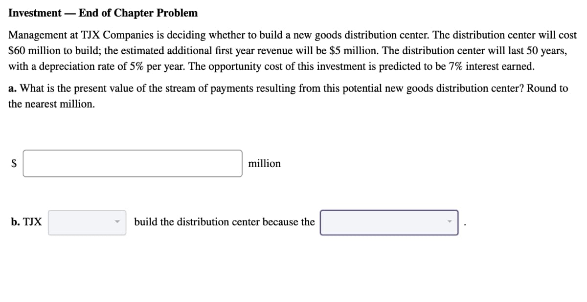 Investment-End of Chapter Problem
Management at TJX Companies is deciding whether to build a new goods distribution center. The distribution center will cost
$60 million to build; the estimated additional first year revenue will be $5 million. The distribution center will last 50 years,
with a depreciation rate of 5% per year. The opportunity cost of this investment is predicted to be 7% interest earned.
a. What is the present value of the stream of payments resulting from this potential new goods distribution center? Round to
the nearest million.
$
b. TJX
million
build the distribution center because the