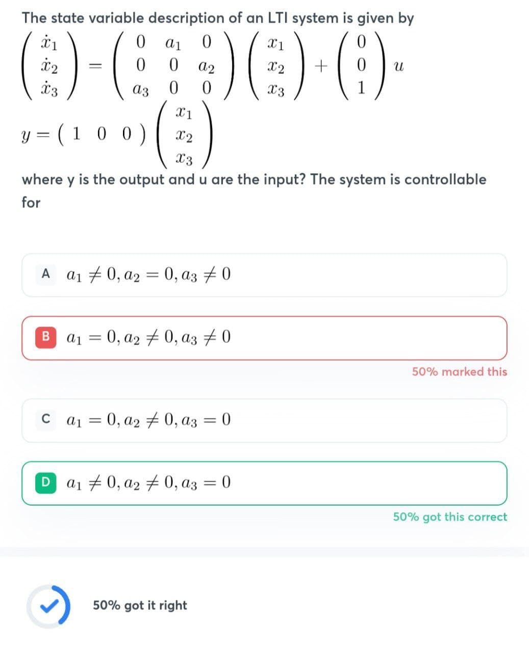 The state variable description of an LTI system is given by
0-690-0-
X1
Y
(100)
X3
where y is the output and u are the input? The system is controllable
for
=
Xx2
A a₁0, a2 = 0, a3 #0
B a₁ = 0, a2 0, a3 #0
C
a₁ = 0, a2 #0, a3 = 0
a₁ 0, a2 #0, a3 = 0
U
50% got it right
50% marked this
50% got this correct