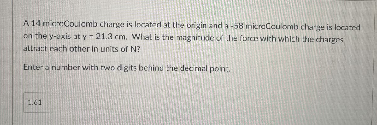 A 14 microCoulomb charge is located at the origin and a -58 microCoulomb charge is located
on the y-axis at y = 21.3 cm. What is the magnitude of the force with which the charges
attract each other in units of N?
Enter a number with two digits behind the decimal point.
1.61