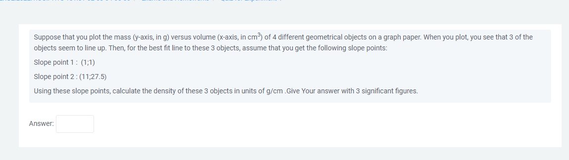 Suppose that you plot the mass (y-axis, in g) versus volume (x-axis, in cm³) of 4 different geometrical objects on a graph paper. When you plot, you see that 3 of the
objects seem to line up. Then, for the best fit line to these 3 objects, assume that you get the following slope points:
Slope point 1: (1;1)
Slope point 2: (11;27.5)
Using these slope points, calculate the density of these 3 objects in units of g/cm .Give Your answer with 3 significant figures.
Answer: