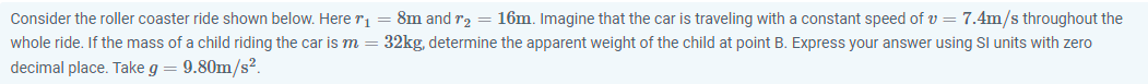 Consider the roller coaster ride shown below. Here r1 = 8m and r2 = 16m. Imagine that the car is traveling with a constant speed of v = 7.4m/s throughout the
whole ride. If the mass of a child riding the car is m = 32kg, determine the apparent weight of the child at point B. Express your answer using Sl units with zero
decimal place. Take g
9.80m/s?.
