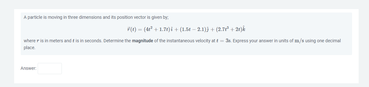 A particle is moving in three dimensions and its position vector is given by;
r(t) = (4t² + 1.7t) î + (1.5t − 2.1)ĵ + (2.7t³ + 2t) k
where r is in meters and t is in seconds. Determine the magnitude of the instantaneous velocity at t = 3s. Express your answer in units of m/s using one decimal
place.
Answer: