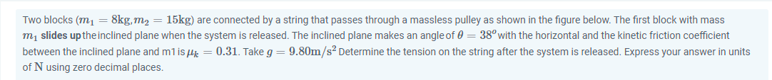 Two blocks (m1= 8kg,m2 = 15kg) are connected by a string that passes through a massless pulley as shown in the figure below. The first block with mass
m, slides uptheinclined plane when the system is released. The inclined plane makes an angle of 0 = 38with the horizontal and the kinetic friction coefficient
between the inclined plane and m1 is lk = 0.31. Take g
of N using zero decimal places.
9.80m/s? Determine the tension on the string after the system is released. Express your answer in units
