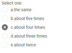 Select one:
a.the same
b.about five times
c.about four times
d.about three times
O e.about twice
