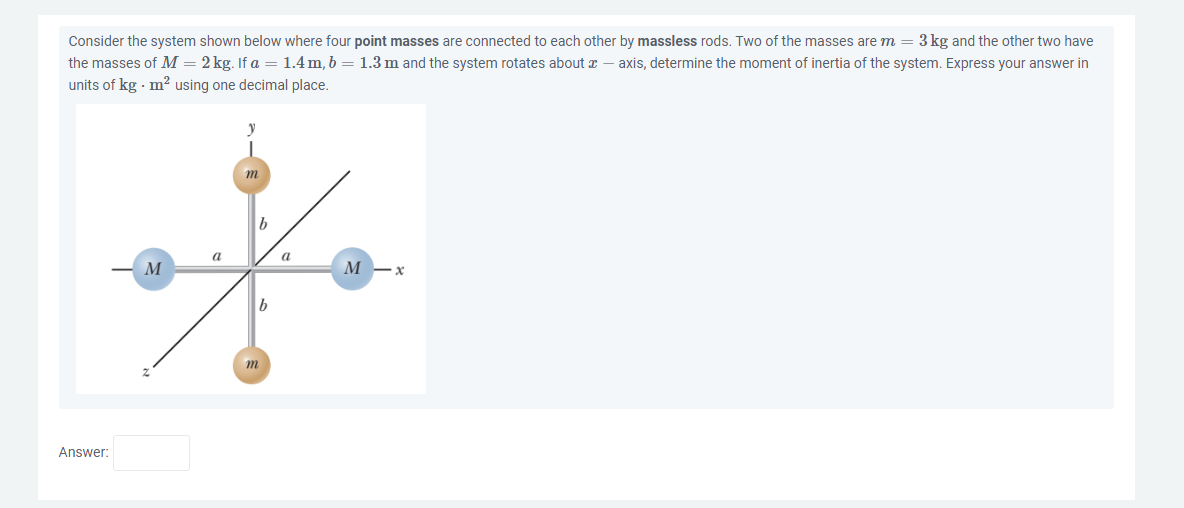 Consider the system shown below where four point masses are connected to each other by massless rods. Two of the masses are m = 3 kg and the other two have
the masses of M = 2kg. If a = 1.4m, b = 1.3 m and the system rotates about 2 — axis, determine the moment of inertia of the system. Express your answer in
units of kg. m² using one decimal place.
Answer:
M
m
b
M
a
M -x