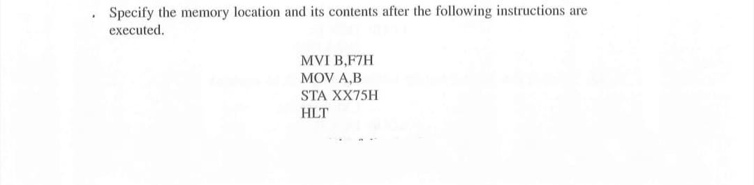 Specify the memory location and its contents after the following instructions are
executed.
MVI B,F7H
MOV A,B
STA XX75H
HLT
