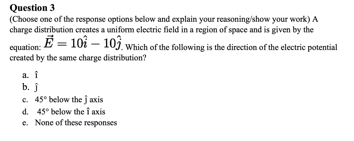 Question 3
(Choose one of the response options below and explain your reasoning/show your work) A
charge distribution creates a uniform electric field in a region of space and is given by the
equation:
created by the same charge distribution?
E = 10i – 10j which of the following is the direction of the electric potential
- 103.
а. 1
b. ĵ
c. 45° below the ĵ axis
d. 45° below the î axis
e. None of these responses
