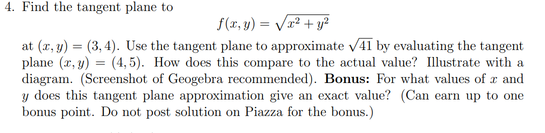 Find the tangent plane to
f(x, y) = Vx² + y²
at (x, y) = (3, 4). Use the tangent plane to approximate v41 by evaluating the tangent
plane (x, y) = (4,5). How does this compare to the actual value? Illustrate with a
diagram. (Screenshot of Geogebra recommended). Bonus: For what values of x and
y does this tangent plane approximation give an exact value? (Can earn up to one
bonus point. Do not post solution on Piazza for the bonus.)
