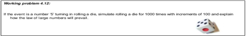 Working problem 4.12:
If the event is a number '5' tuming in rolling a die, simulate rolling a die for 1000 times with increments of 100 and explain
how the law of large numbers will prevail.
