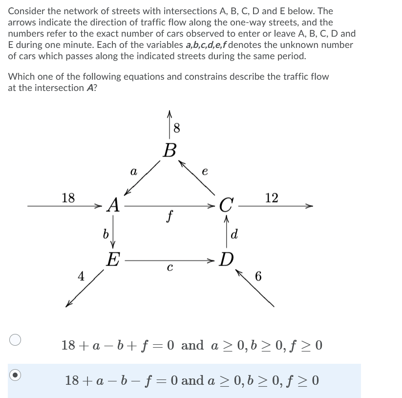 Consider the network of streets with intersections A, B, C, D and E below. The
arrows indicate the direction of traffic flow along the one-way streets, and the
numbers refer to the exact number of cars observed to enter or leave A, B, C, D and
E during one minute. Each of the variables a,b,c,d,e,f denotes the unknown number
of cars which passes along the indicated streets during the same period.
Which one of the following equations and constrains describe the traffic flow
at the intersection A?
8
B
а
e
18
12
A -
→
f
d
E-
>D
4
6
18 +a – b+ f = 0 and a > 0, b > 0, f > 0
18 + a – b – f = 0 and a > 0, b > 0, ƒ > 0
