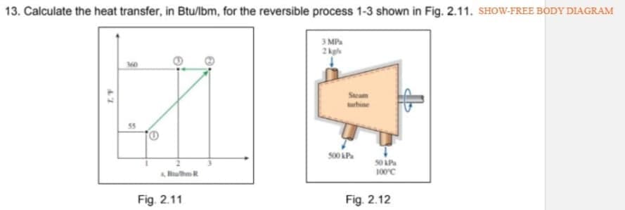 13. Calculate the heat transfer, in Btu/lbm, for the reversible process 1-3 shown in Fig. 2.11. SHOW-FREE BODY DIAGRAM
3 MPa
2 kgls
uhine
s00 AP.
100°C
Fig. 2.11
Fig. 2.12
