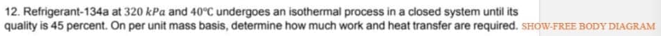 12. Refrigerant-134a at 320 kPa and 40°C undergoes an isothermal process in a ciosed system until its
quality is 45 percent. On per unit mass basis, determine how much work and heat transfer are required. SHOW-FREE BODY DIAGRAM
