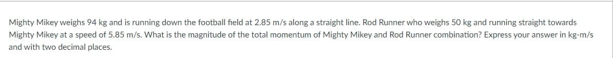 Mighty Mikey weighs 94 kg and is running down the football field at 2.85 m/s along a straight line. Rod Runner who weighs 50 kg and running straight towards
Mighty Mikey at a speed of 5.85 m/s. What is the magnitude of the total momentum of Mighty Mikey and Rod Runner combination? Express your answer in kg-m/s
and with two decimal places.
