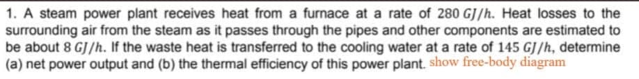 1. A steam power plant receives heat from a furnace at a rate of 280 GJ/h. Heat losses to the
surrounding air from the steam as it passes through the pipes and other components are estimated to
be about 8 GJ/h. If the waste heat is transferred to the cooling water at a rate of 145 GJ/h, determine
(a) net power output and (b) the thermal efficiency of this power plant. show free-body diagram
