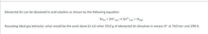 Elemental tin can be dissolved in acid solution as shown by the following equation:
Sna + 2H'(ac) + Sn la + Hzie
Assuming ideal gas behavior, what would be the work done (in kJ) when 50.0 g of elemental tin dissolves in excess H at 760 torr and 298 K.
