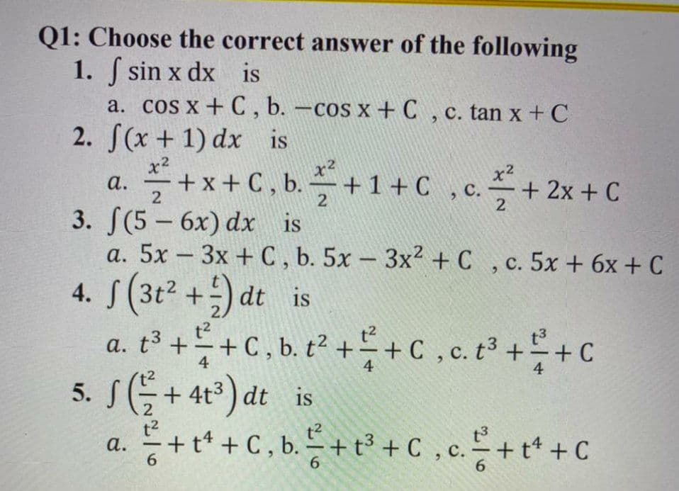 Q1: Choose the correct answer of the following
1. S sin x dx is
a. cos x + C , b. -cos x +C , c. tan x +C
2. S(x + 1) dx is
с.
플 +x+ C.b플+1+C.c플+ 2x +C
+x+ C, Ь.
3. S(5- 6x) dx is
a. 5x – 3x + C, b. 5x – 3x2 + C ,c. 5x + 6x + C
4. S(312 +) dt is
а.
+1+C ,
+ 2x + C
-
с.
a. t +
4
a. t³ + +c, b. t² + + C ,c.t ++C
с.
4
5. SE+ 4t3 ) dt is
t2
t3
a. +t + C, b. –+ t³ + C , c.+ t + C
6.
-
