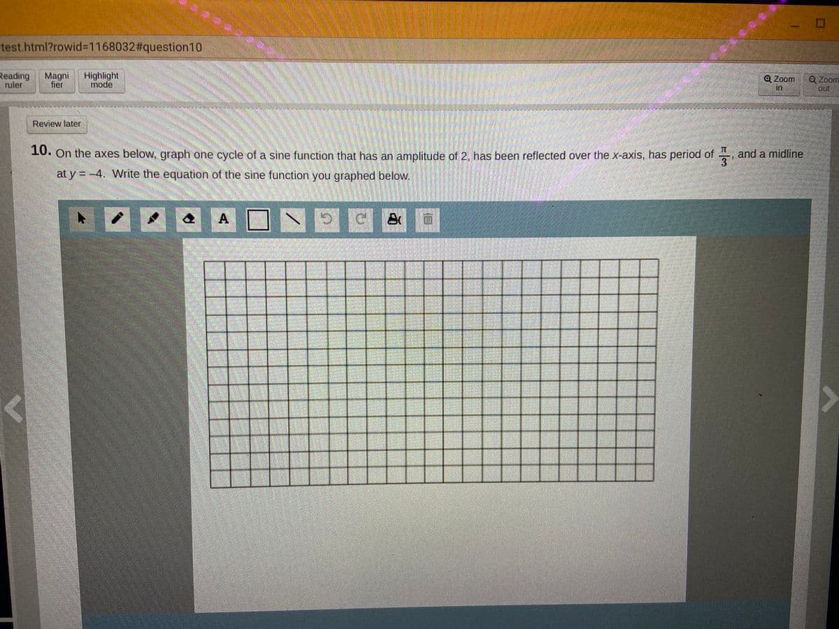 test.html?rowid3D1168032#question10
Reading
ruler
Magni
fier
Highlight
mode
@Zoom
in
Q Zoom
out
Review later
. On the axes below, graph one cycle of a sine function that has an amplitude of 2, has been reflected over the x-axis, has period of , and a midline
3
at y = -4. Write the equation of the sine function you graphed below.
