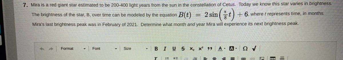 7. Mira is a red giant star estimated to be 200-400 light years from the sun in the constellation of Cetus. Today we know this star varies in brightness.
The brightness of the star, B, over time can be modeled by the equation B(t)
2 sin
8.
-t) +6. where t
represents time, in months.
Mira's last brightness peak was in February of 2021. Determine what month and year Mira will experience its next brightness peak.
•BIUS x, x 9 A- A- Q V
Format
Font
Size
T.
