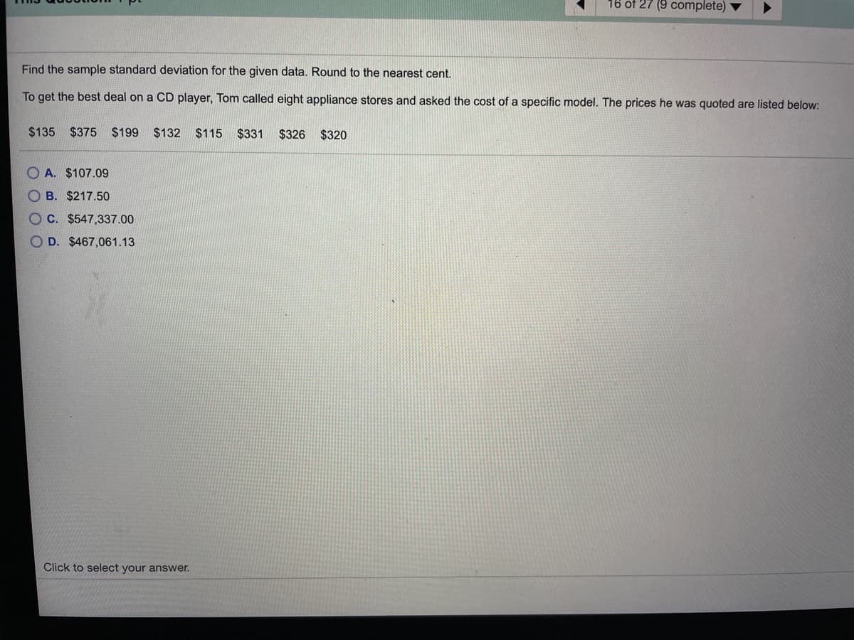 16 of 27 (9 complete)
Find the sample standard deviation for the given data. Round to the nearest cent.
To get the best deal on a CD player, Tom called eight appliance stores and asked the cost of a specific model. The prices he was quoted are listed below:
$135
$375 $199
$132
$115 $331
$326 $320
O A. $107.09
O B. $217.50
O C. $547,337.00
O D. $467,061.13
Click to select your answer.
