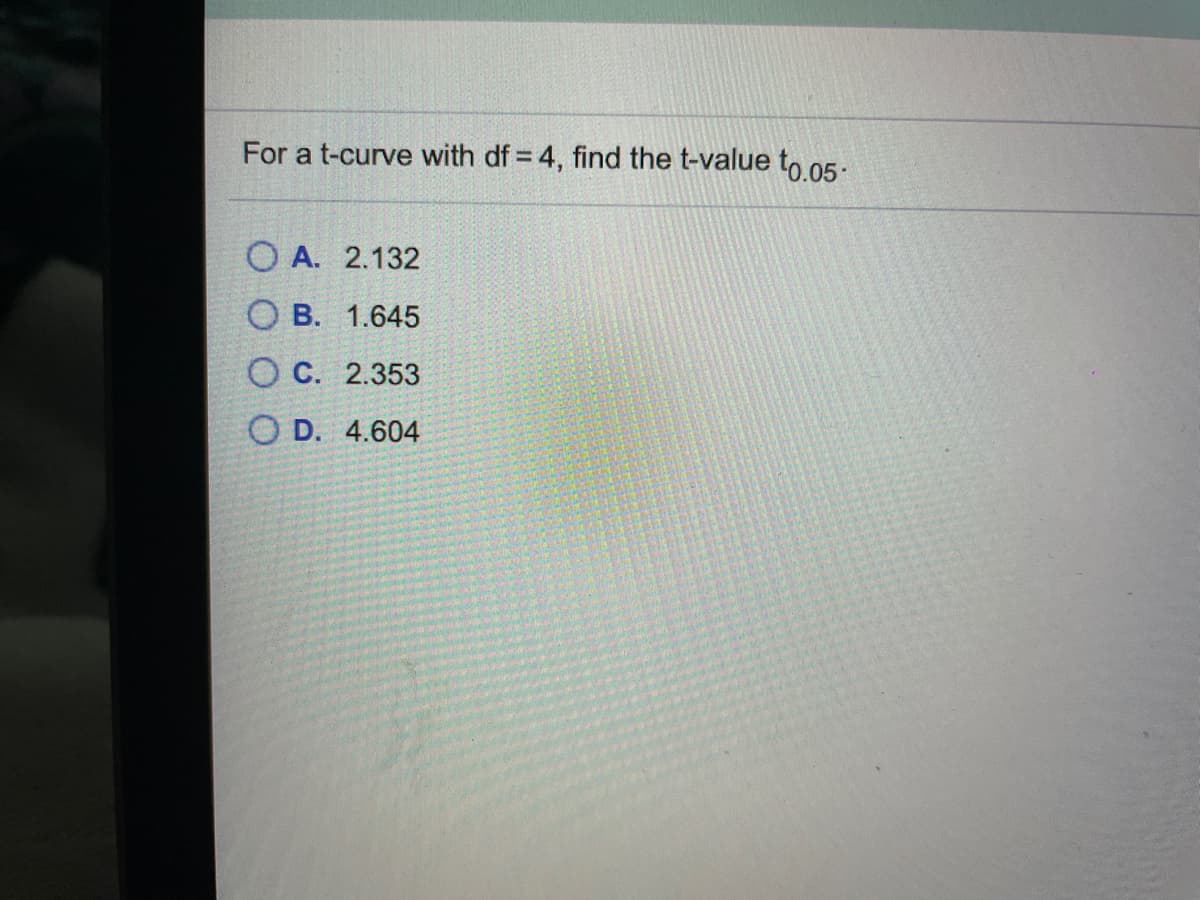 For a t-curve with df = 4, find the t-value to 05:
O A. 2.132
O B. 1.645
O C. 2.353
O D. 4.604
