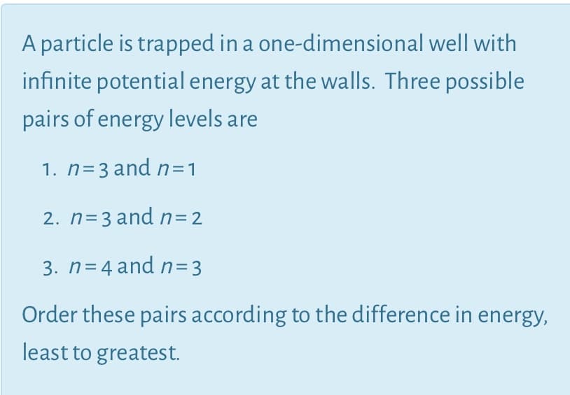 A particle is trapped in a one-dimensional well with
infinite potential energy at the walls. Three possible
pairs of energy levels are
1. n=3 and n=1
2. n=3 andn=2
